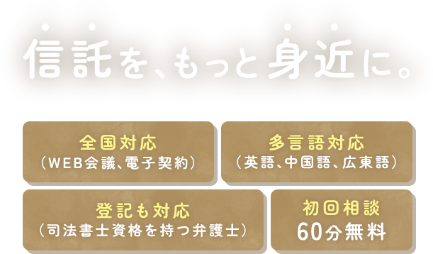 信託を、もっと身近に。 全国対応（WEB会議、電子契約） 多言語対応（英語、中国語、広東語） 登記も対応（司法書士資格を持つ弁護士） 初回相談60分無料